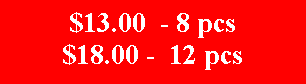 Text Box: $13.00  - 8 pcs$18.00 -  12 pcs
